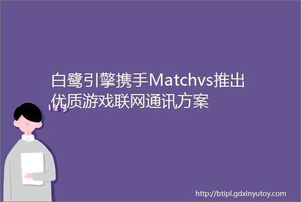 白鹭引擎携手Matchvs推出优质游戏联网通讯方案